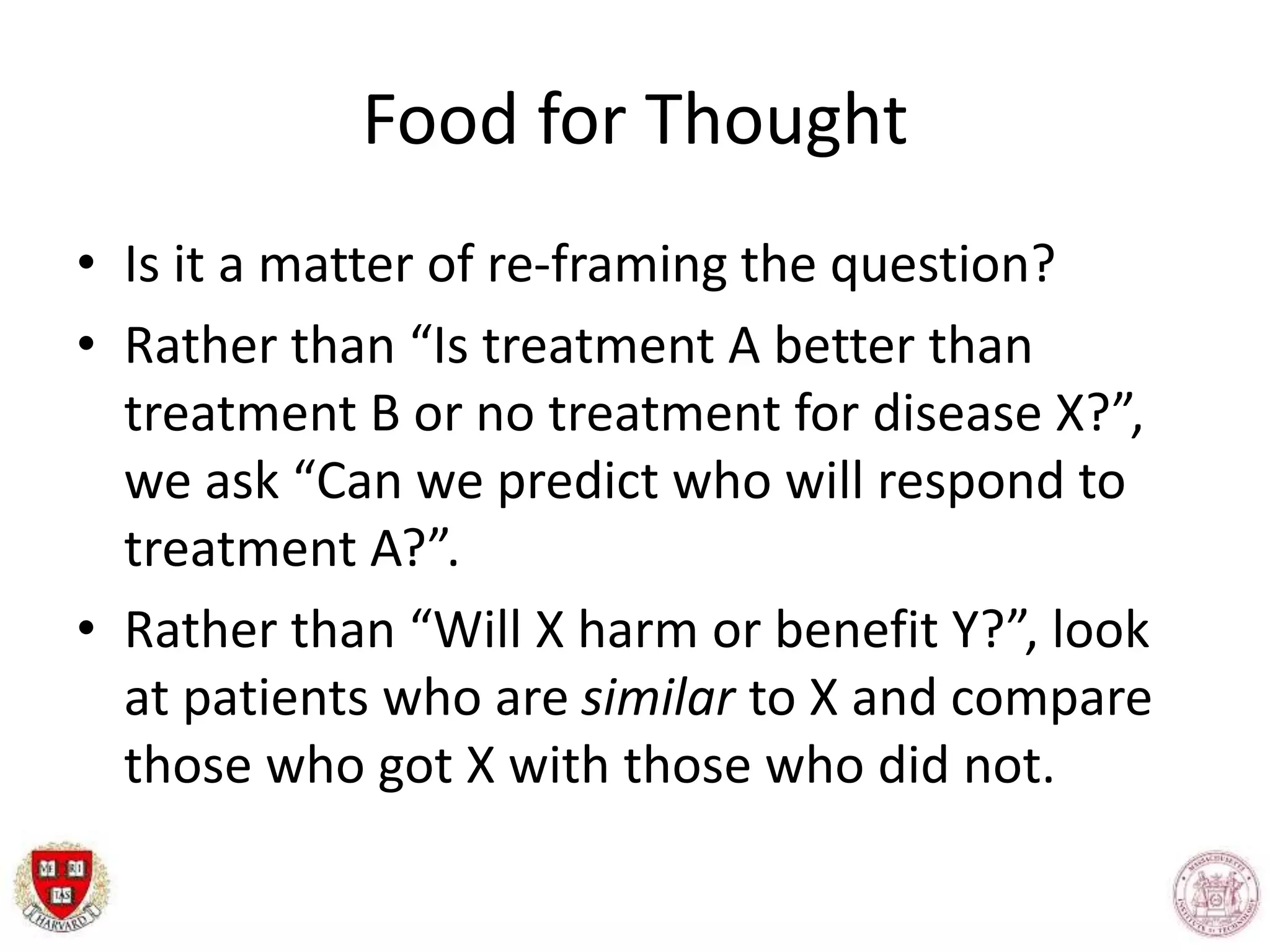 Food for Thought
• Is it a matter of re-framing the question?
• Rather than “Is treatment A better than
treatment B or no treatment for disease X?”,
we ask “Can we predict who will respond to
treatment A?”.
• Rather than “Will X harm or benefit Y?”, look
at patients who are similar to X and compare
those who got X with those who did not.
 