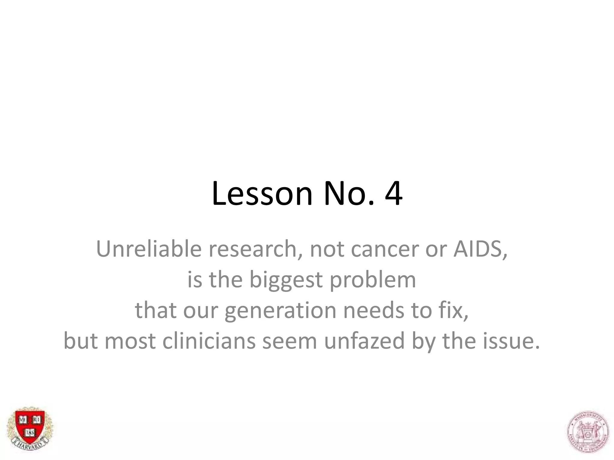 Lesson No. 4
Unreliable research, not cancer or AIDS,
is the biggest problem
that our generation needs to fix,
but most clinicians seem unfazed by the issue.
 