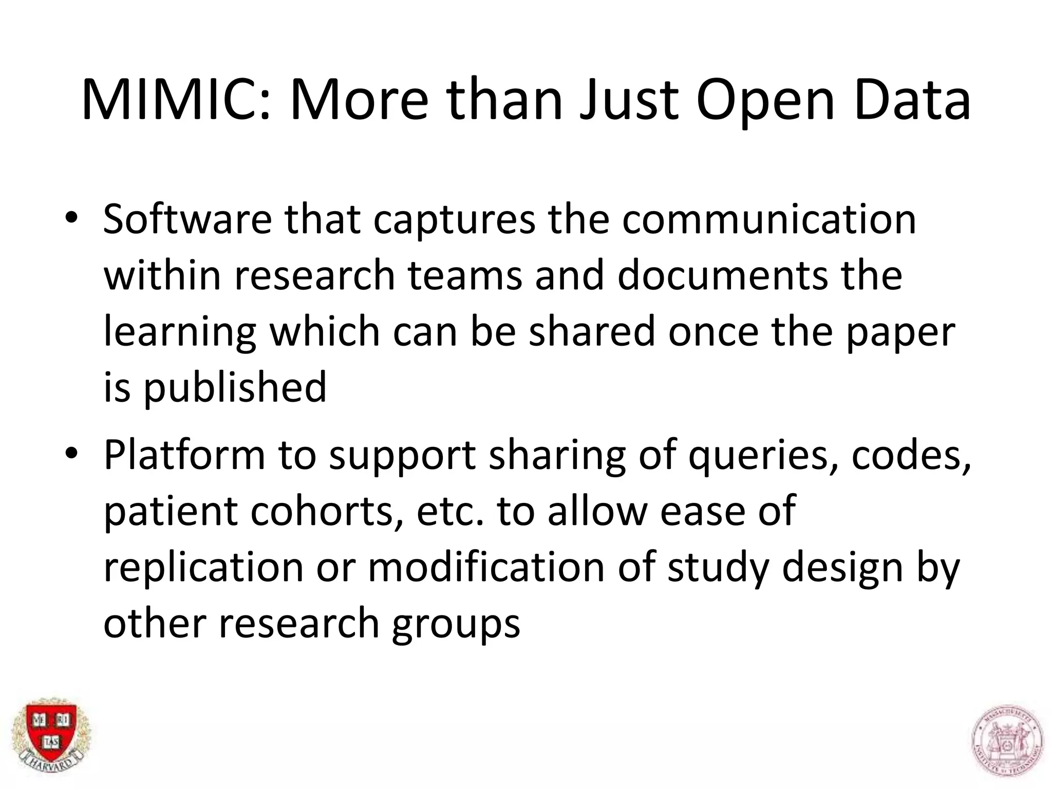 MIMIC: More than Just Open Data
• Software that captures the communication
within research teams and documents the
learning which can be shared once the paper
is published
• Platform to support sharing of queries, codes,
patient cohorts, etc. to allow ease of
replication or modification of study design by
other research groups
 