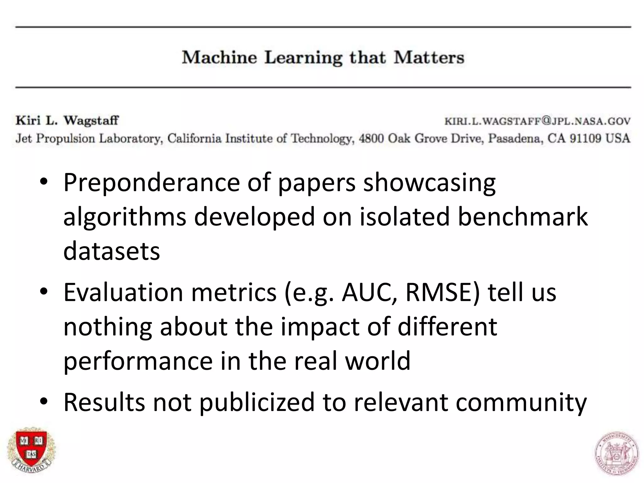 • Preponderance of papers showcasing
algorithms developed on isolated benchmark
datasets
• Evaluation metrics (e.g. AUC, RMSE) tell us
nothing about the impact of different
performance in the real world
• Results not publicized to relevant community
 