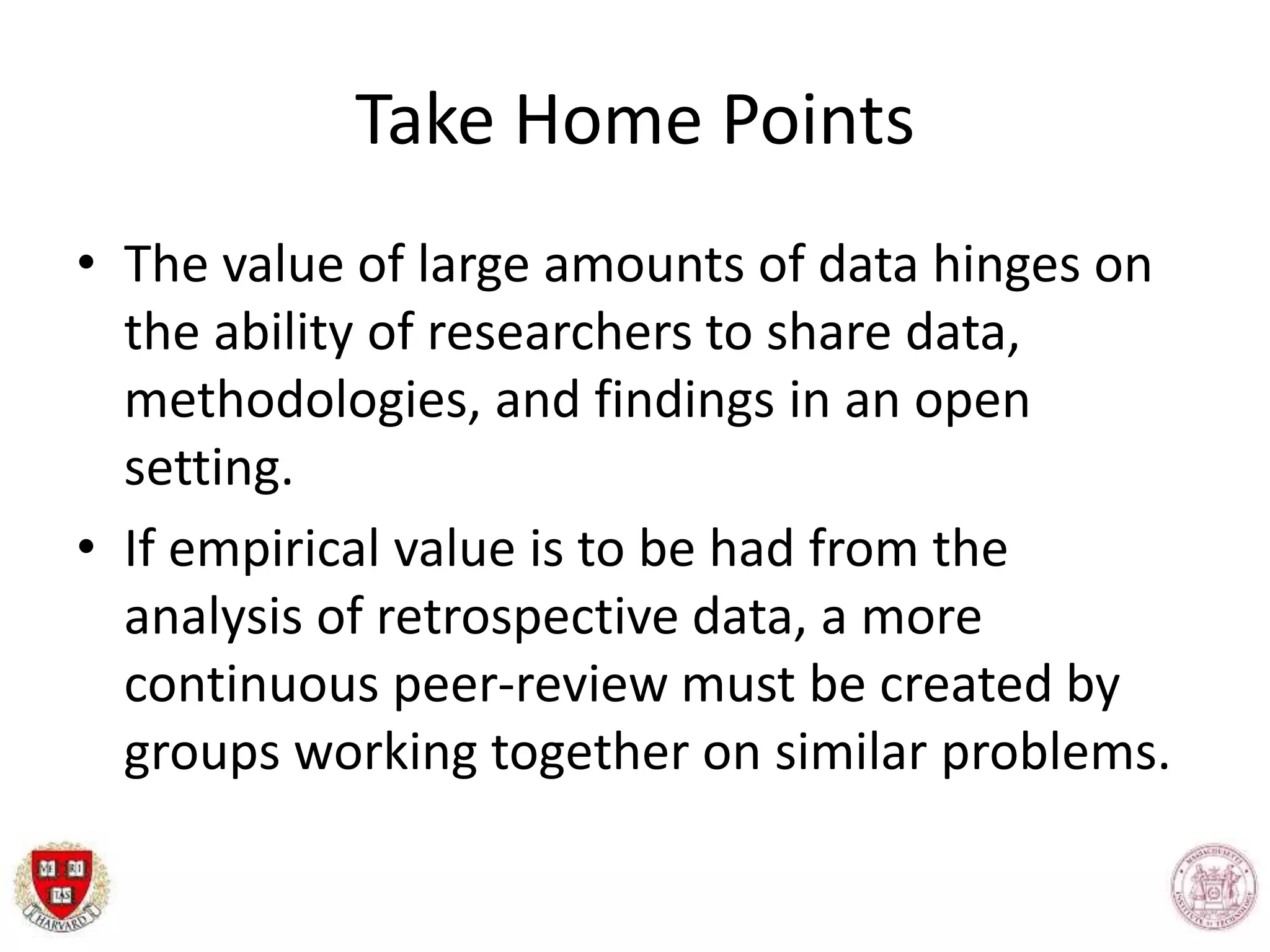 Take Home Points
• The value of large amounts of data hinges on
the ability of researchers to share data,
methodologies, and findings in an open
setting.
• If empirical value is to be had from the
analysis of retrospective data, a more
continuous peer-review must be created by
groups working together on similar problems.
 