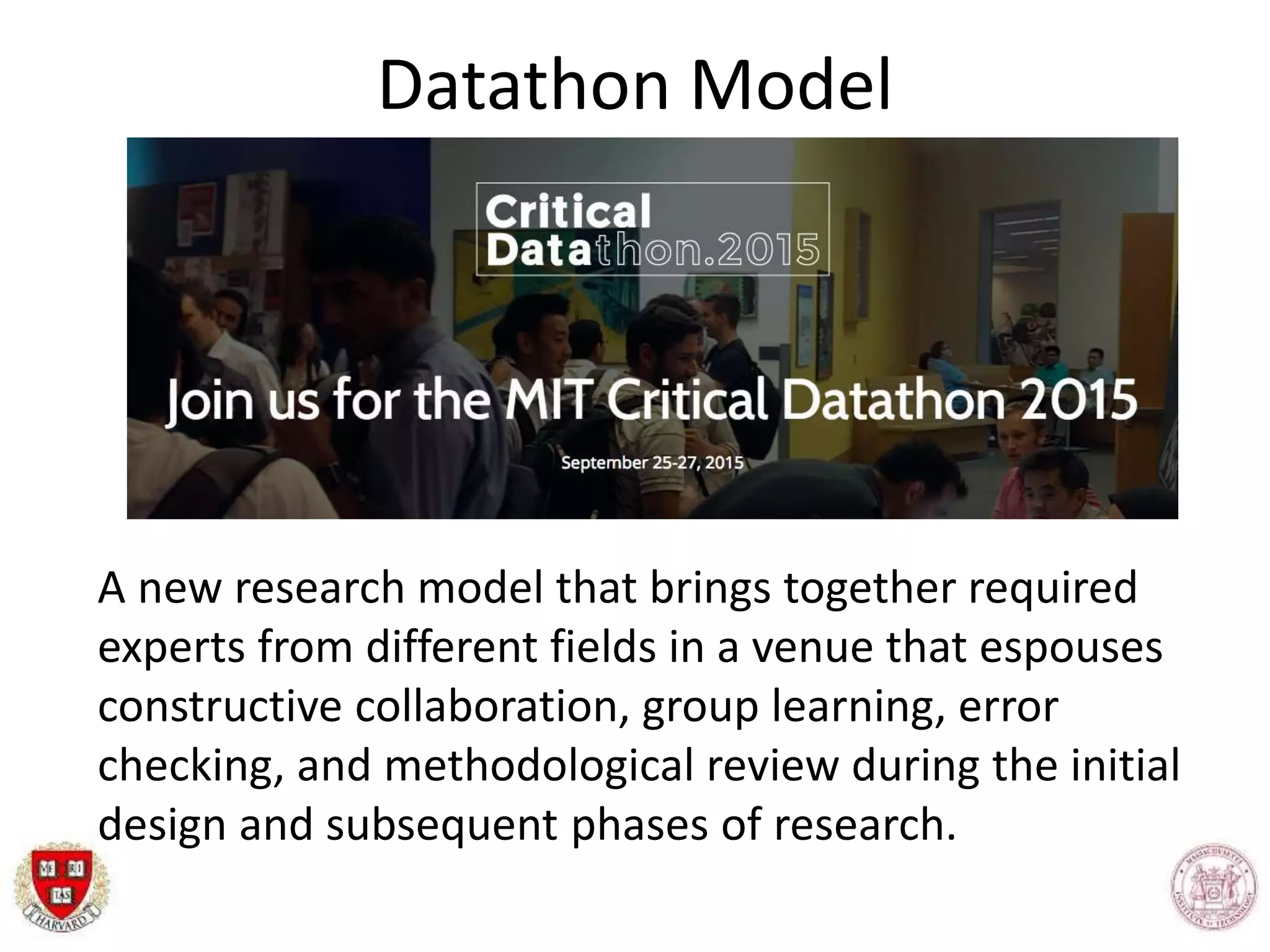 Datathon Model
A new research model that brings together required
experts from different fields in a venue that espouses
constructive collaboration, group learning, error
checking, and methodological review during the initial
design and subsequent phases of research.
 
