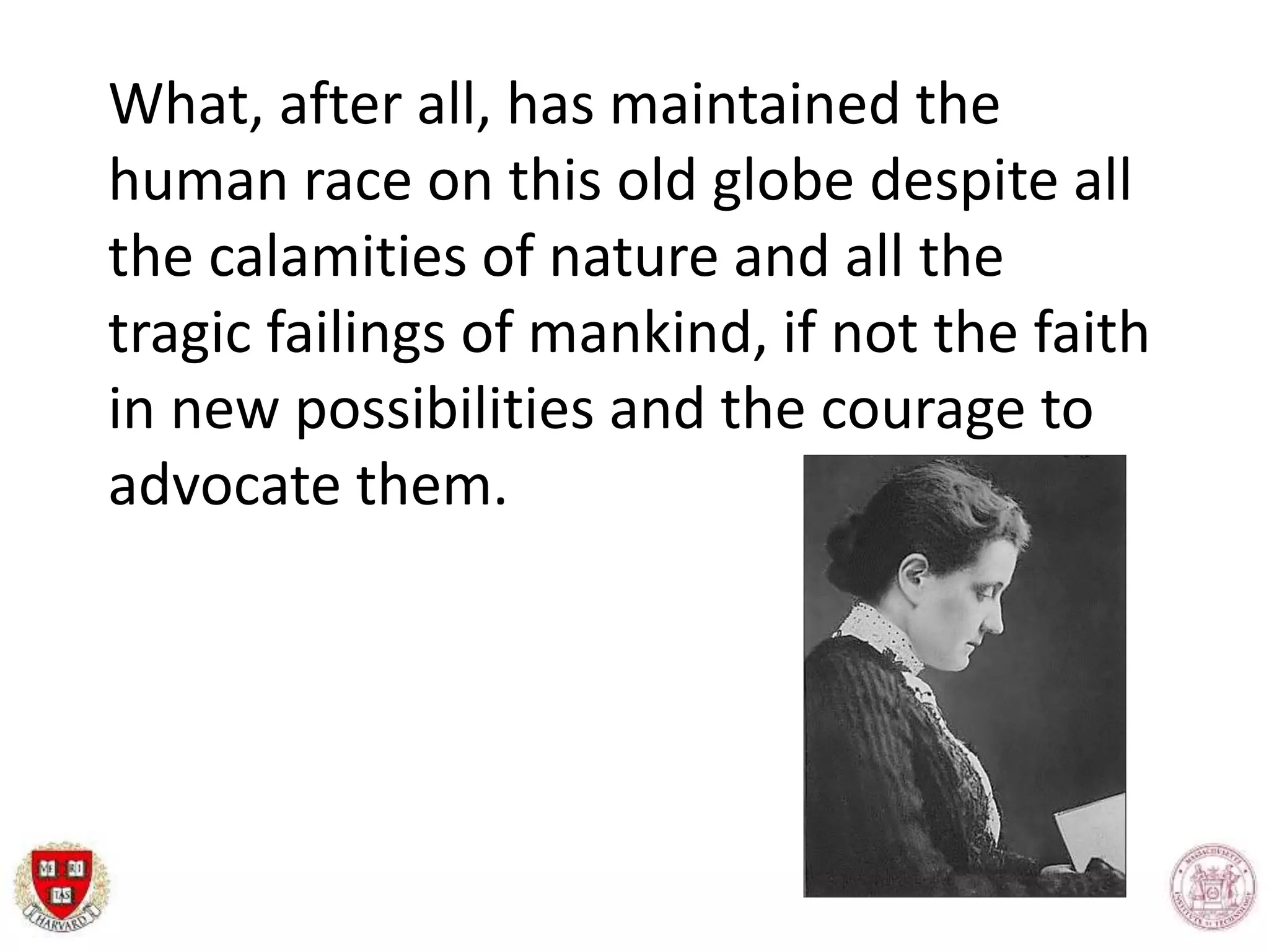 What, after all, has maintained the
human race on this old globe despite all
the calamities of nature and all the
tragic failings of mankind, if not the faith
in new possibilities and the courage to
advocate them.
 