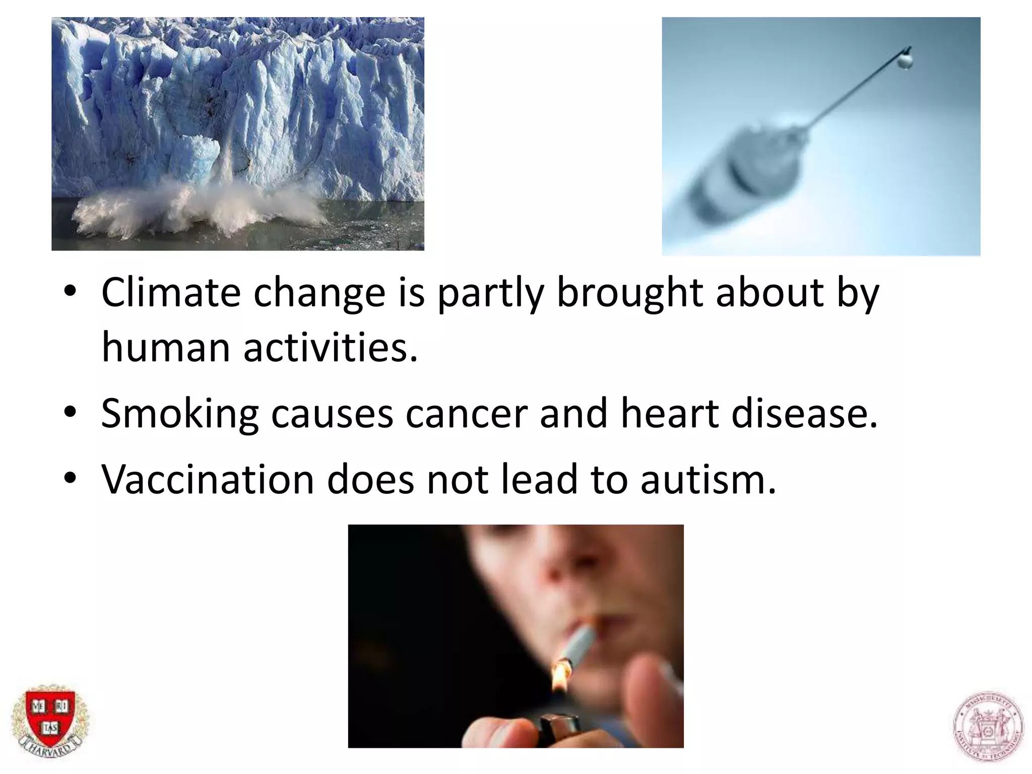 • Climate change is partly brought about by
human activities.
• Smoking causes cancer and heart disease.
• Vaccination does not lead to autism.
 
