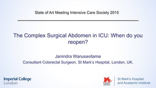 St Mark's Hospital
and Academic Institute
The Complex Surgical Abdomen in ICU: When do you
reopen?
Janindra Warusavitarne
Consultant Colorectal Surgeon, St Mark’s Hospital, London, UK.
State of Art Meeting Intensive Care Society 2015
 