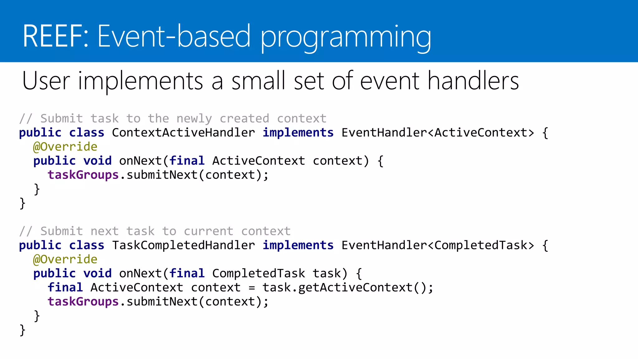 // Submit task to the newly created context public class ContextActiveHandler implements EventHandler<ActiveContext> { @Override public void onNext(final ActiveContext context) { taskGroups.submitNext(context); } } // Submit next task to current context public class TaskCompletedHandler implements EventHandler<CompletedTask> { @Override public void onNext(final CompletedTask task) { final ActiveContext context = task.getActiveContext(); taskGroups.submitNext(context); } } 