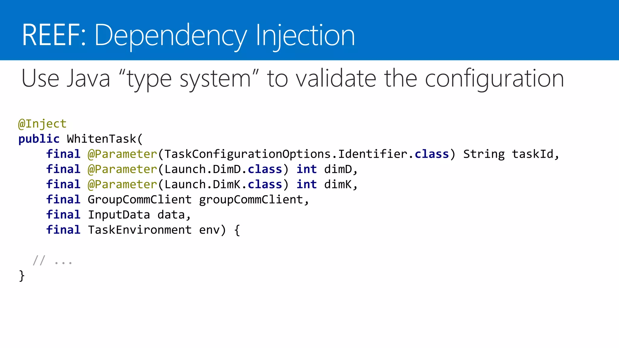 @Inject public WhitenTask( final @Parameter(TaskConfigurationOptions.Identifier.class) String taskId, final @Parameter(Launch.DimD.class) int dimD, final @Parameter(Launch.DimK.class) int dimK, final GroupCommClient groupCommClient, final InputData data, final TaskEnvironment env) { // ... } “ ”Use Java “type system” to validate the configuration 