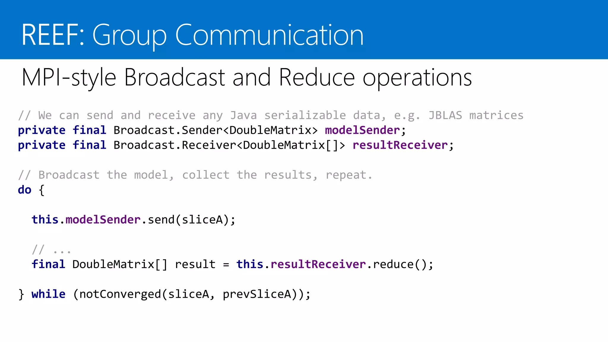 // We can send and receive any Java serializable data, e.g. JBLAS matrices private final Broadcast.Sender<DoubleMatrix> modelSender; private final Broadcast.Receiver<DoubleMatrix[]> resultReceiver; // Broadcast the model, collect the results, repeat. do { this.modelSender.send(sliceA); // ... final DoubleMatrix[] result = this.resultReceiver.reduce(); } while (notConverged(sliceA, prevSliceA)); 