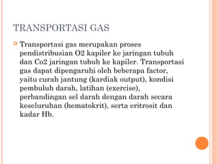 TRANSPORTASI GAS
 Transportasi gas merupakan proses
pendistribusian O2 kapiler ke jaringan tubuh
dan Co2 jaringan tubuh ke kapiler. Transportasi
gas dapat dipengaruhi oleh beberapa factor,
yaitu curah jantung (kardiak output), kondisi
pembuluh darah, latihan (exercise),
perbandingan sel darah dengan darah secara
keseluruhan (hematokrit), serta eritrosit dan
kadar Hb.
 