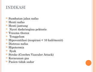 INDIKASI
 Sumbatan jalan nafas
 Henti nafas
 Henti jantung
 Nyeri dada/angina pektoris
 Trauma thorax
 Tenggelam
 Hipoventilasi (respirasi < 10 kali/menit)
 Distress nafas
 Hipotermia
 Syok
 Stroke (Cerebro Vasculer Attack)
 Keracunan gas
 Pasien tidak sadar
 