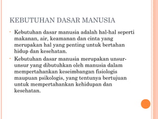KEBUTUHAN DASAR MANUSIA
• Kebutuhan dasar manusia adalah hal-hal seperti
makanan, air, keamanan dan cinta yang
merupakan hal yang penting untuk bertahan
hidup dan kesehatan.
• Kebutuhan dasar manusia merupakan unsur-
unsur yang dibutuhkan oleh manusia dalam
mempertahankan keseimbangan fisiologis
maupuan psikologis, yang tentunya bertujuan
untuk mempertahankan kehidupan dan
kesehatan.
 