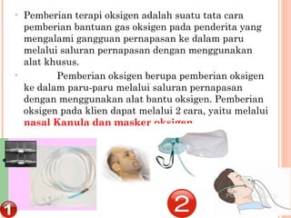 • Pemberian terapi oksigen adalah suatu tata cara
pemberian bantuan gas oksigen pada penderita yang
mengalami gangguan pernapasan ke dalam paru
melalui saluran pernapasan dengan menggunakan
alat khusus.
•             Pemberian oksigen berupa pemberian oksigen
ke dalam paru-paru melalui saluran pernapasan
dengan menggunakan alat bantu oksigen. Pemberian
oksigen pada klien dapat melalui 2 cara, yaitu melalui
nasal Kanula dan masker oksigen.
 