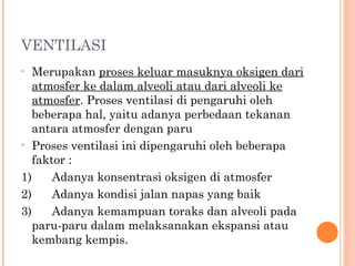 VENTILASI
• Merupakan proses keluar masuknya oksigen dari
atmosfer ke dalam alveoli atau dari alveoli ke
atmosfer. Proses ventilasi di pengaruhi oleh
beberapa hal, yaitu adanya perbedaan tekanan
antara atmosfer dengan paru
• Proses ventilasi ini dipengaruhi oleh beberapa
faktor :
1)      Adanya konsentrasi oksigen di atmosfer
2)      Adanya kondisi jalan napas yang baik
3)      Adanya kemampuan toraks dan alveoli pada
paru-paru dalam melaksanakan ekspansi atau
kembang kempis.
 