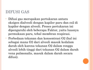 DIFUSI GAS
• Difusi gas merupakan pertukaran antara
oksigen dialveoli dengan kapiler paru dan co2 di
kapiler dengan alveoli. Proses pertukaran ini
dipengaruhi oleh beberapa Faktor, yaitu luasnya
permukaan paru, tebal membran respirasi.
• Perbedaan tekanan dan konsentrasi O2 (hal ini
sebagai mana O2 dari alveoli masuk kedalam
darah oleh karena tekanan O2 dalam rongga
alveoli lebih tinggi dari tekanan O2 dalam darah
vena pulmonalis, masuk dalam darah secara
difusi).
 