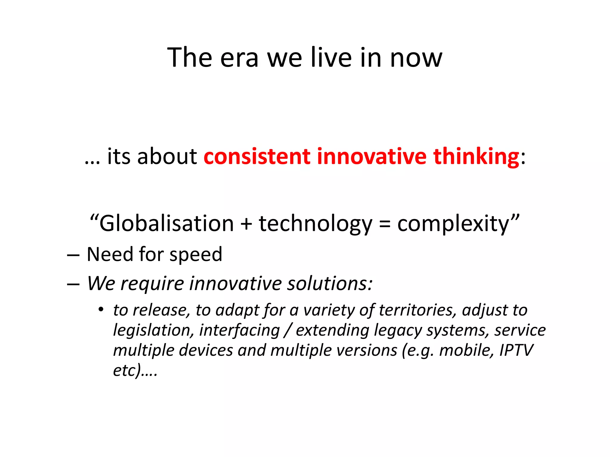 The era we live in now
… its about consistent innovative thinking:

“Globalisation + technology = complexity”
– Need for speed
– We require innovative solutions:
• to release, to adapt for a variety of territories, adjust to
legislation, interfacing / extending legacy systems, service
multiple devices and multiple versions (e.g. mobile, IPTV
etc)….

 