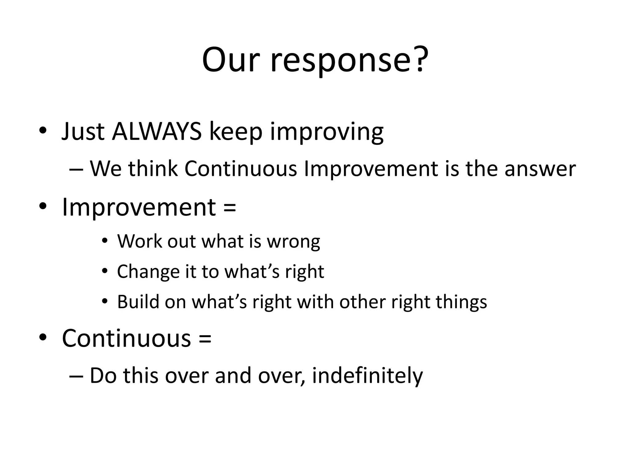 Our response?
• Just ALWAYS keep improving
– We think Continuous Improvement is the answer

• Improvement =
• Work out what is wrong
• Change it to what’s right
• Build on what’s right with other right things

• Continuous =
– Do this over and over, indefinitely

 