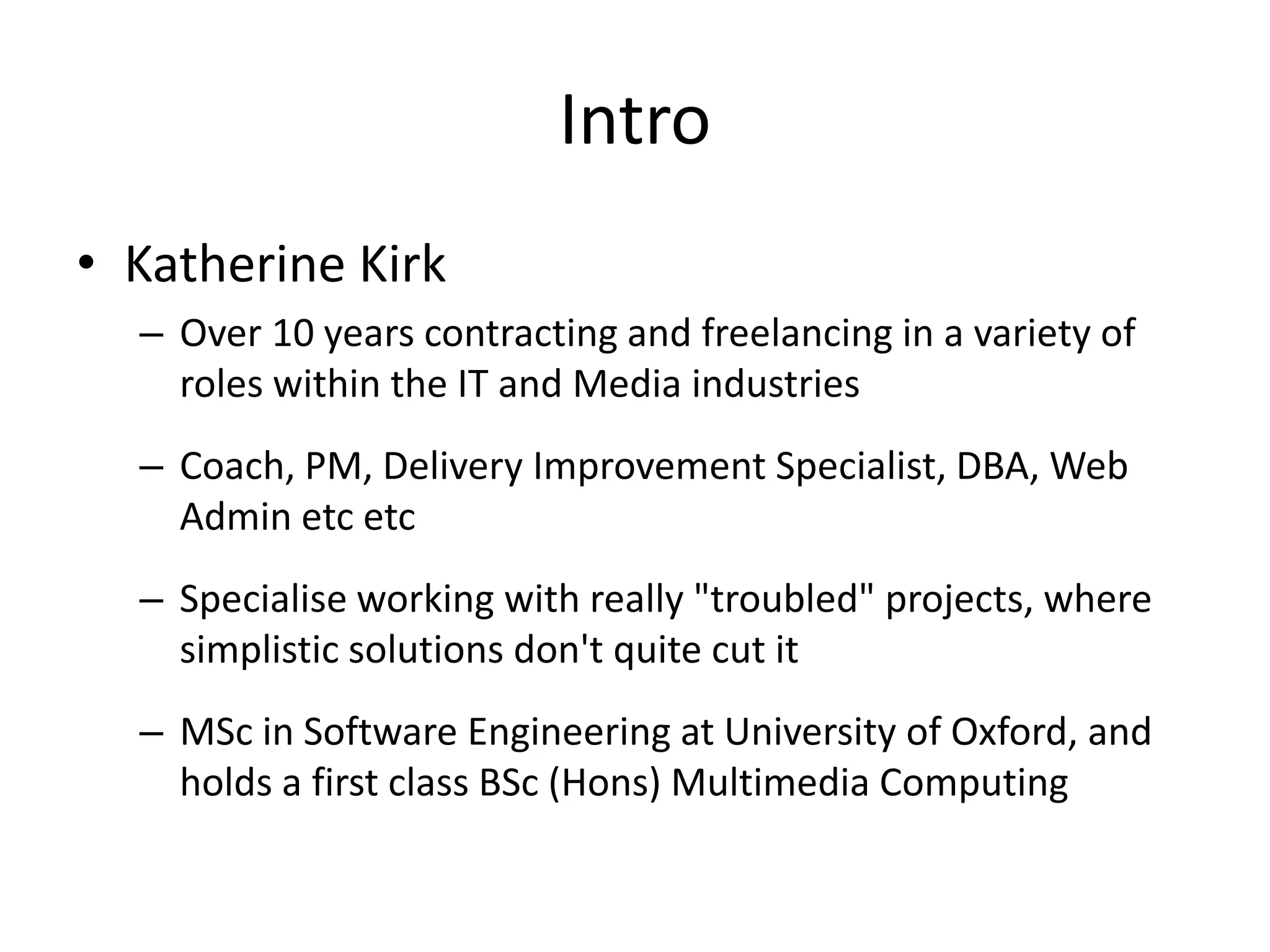 Intro
• Katherine Kirk
– Over 10 years contracting and freelancing in a variety of
roles within the IT and Media industries
– Coach, PM, Delivery Improvement Specialist, DBA, Web
Admin etc etc
– Specialise working with really "troubled" projects, where
simplistic solutions don't quite cut it
– MSc in Software Engineering at University of Oxford, and
holds a first class BSc (Hons) Multimedia Computing

 