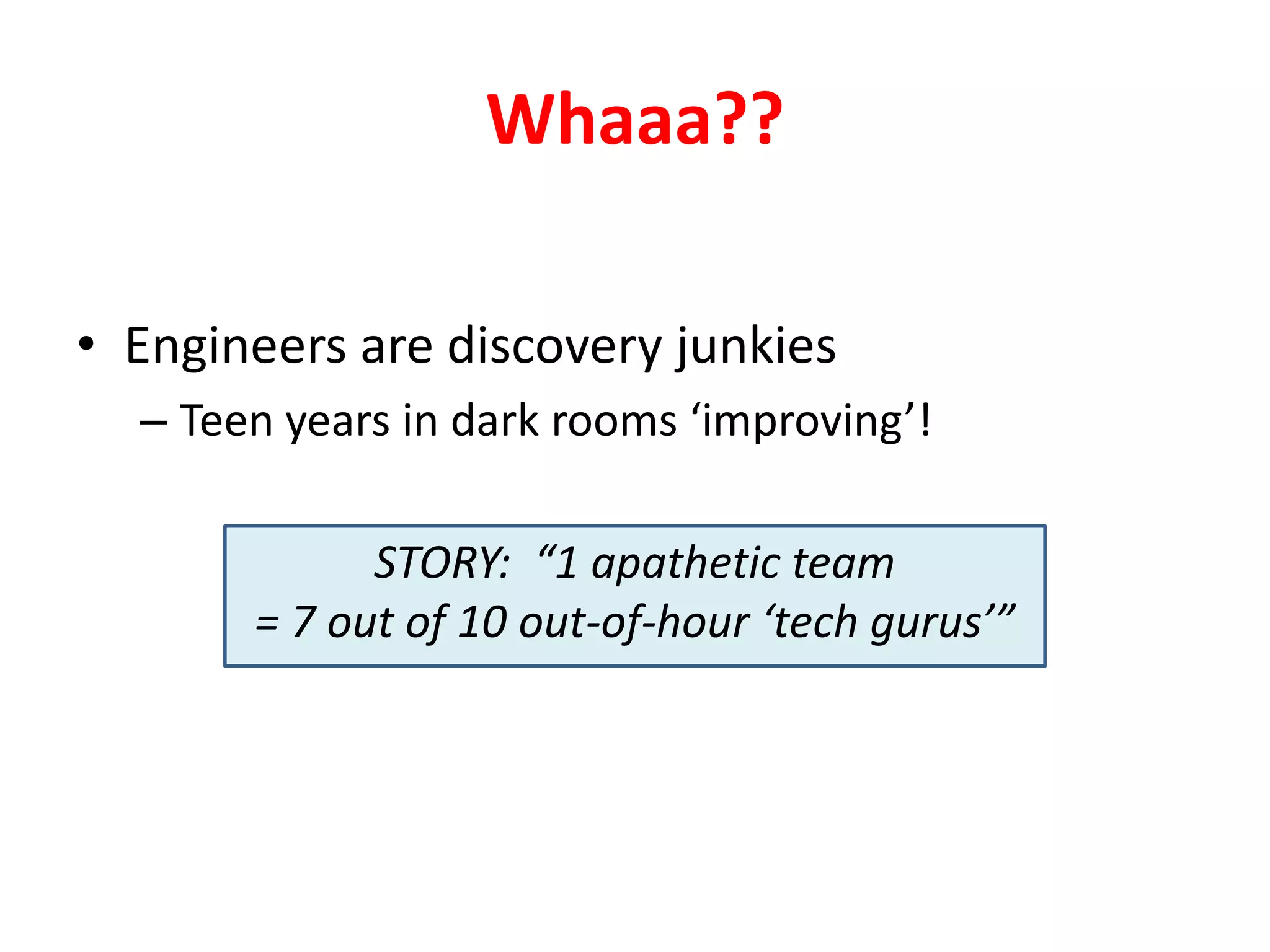 Whaaa??
• Engineers are discovery junkies
– Teen years in dark rooms ‘improving’!
STORY: “1 apathetic team
= 7 out of 10 out-of-hour ‘tech gurus’”

 