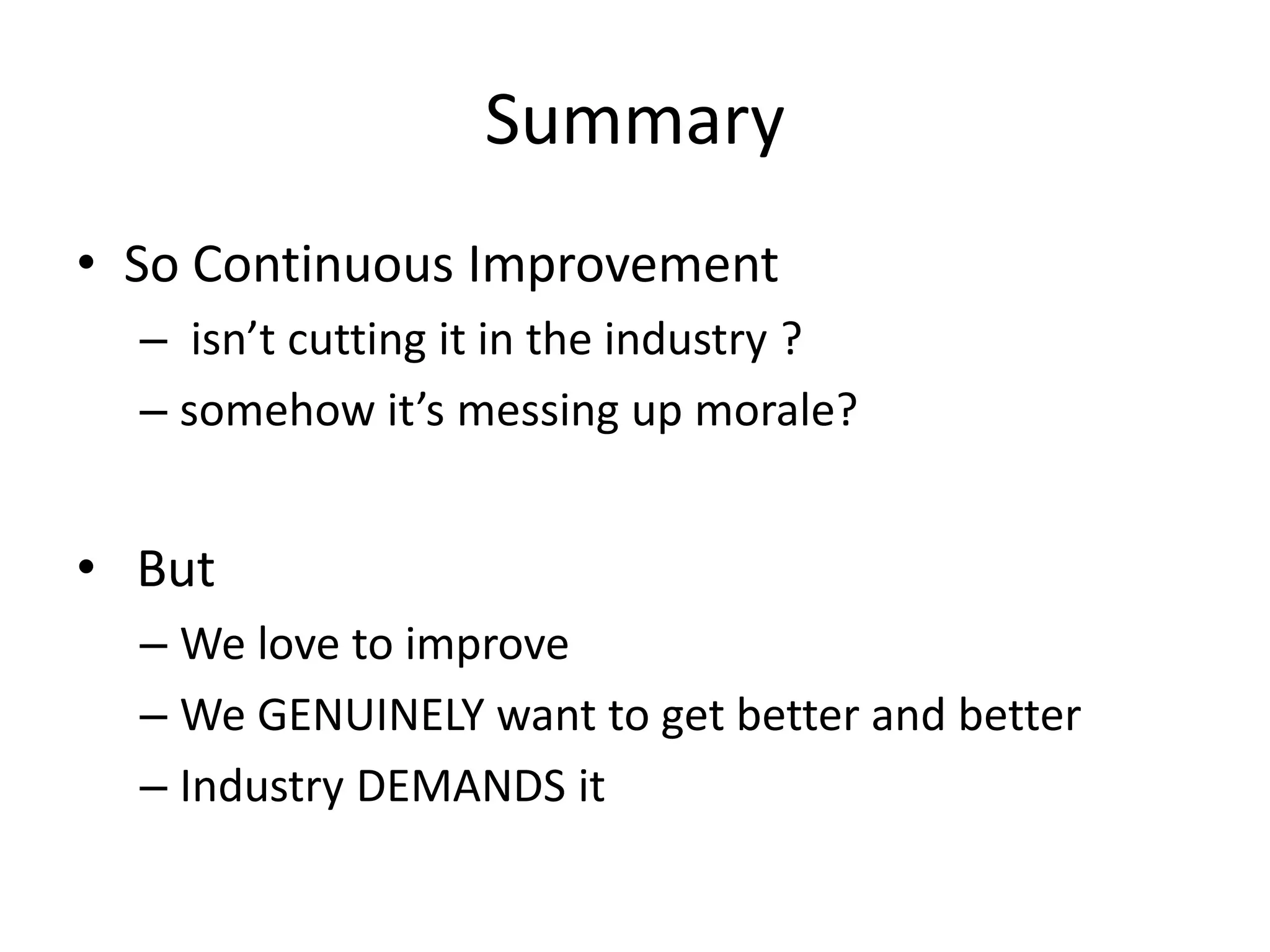 Summary
• So Continuous Improvement
– isn’t cutting it in the industry ?
– somehow it’s messing up morale?

• But
– We love to improve
– We GENUINELY want to get better and better
– Industry DEMANDS it

 