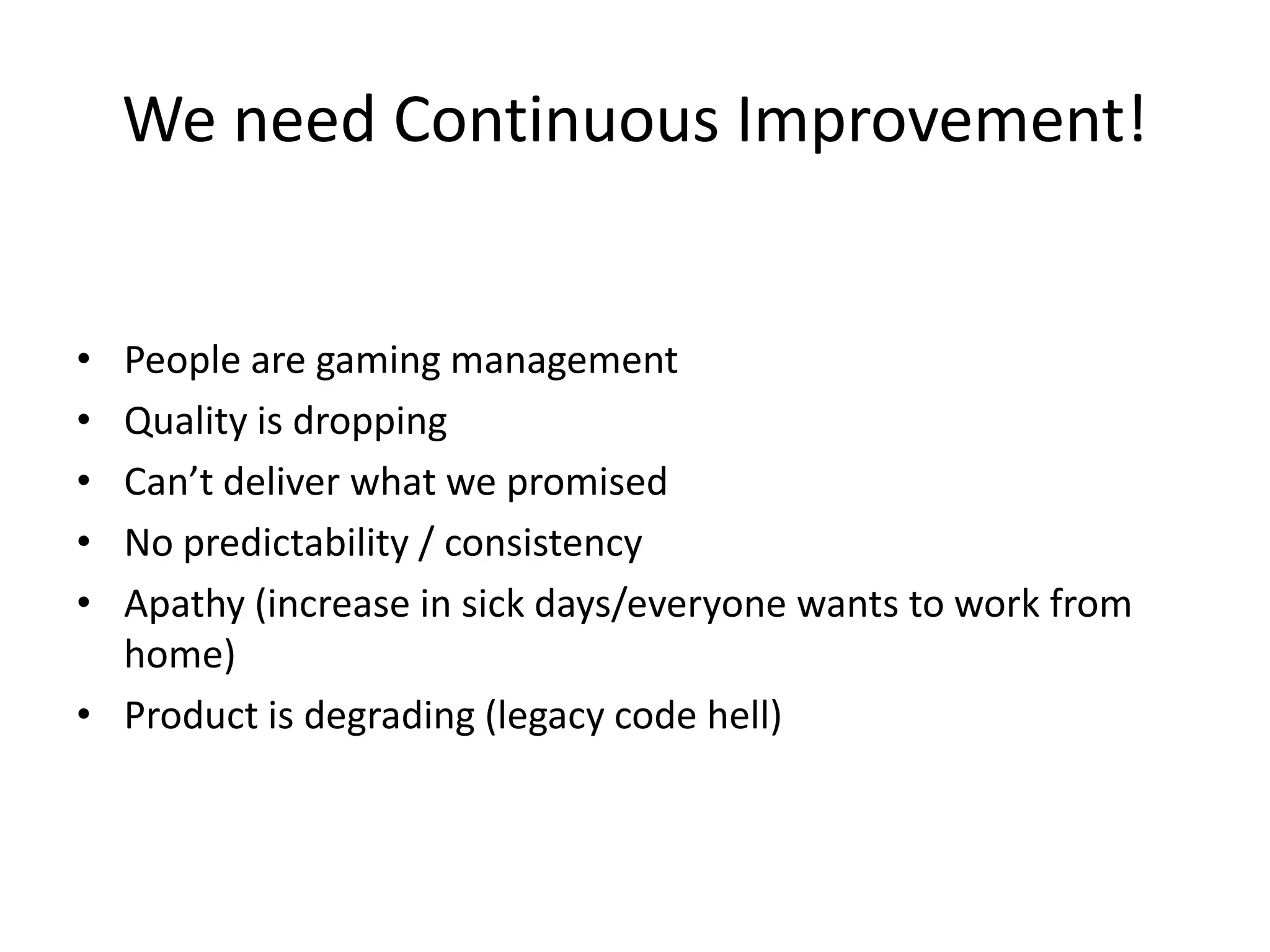We need Continuous Improvement!
•
•
•
•
•

People are gaming management
Quality is dropping
Can’t deliver what we promised
No predictability / consistency
Apathy (increase in sick days/everyone wants to work from
home)
• Product is degrading (legacy code hell)

 