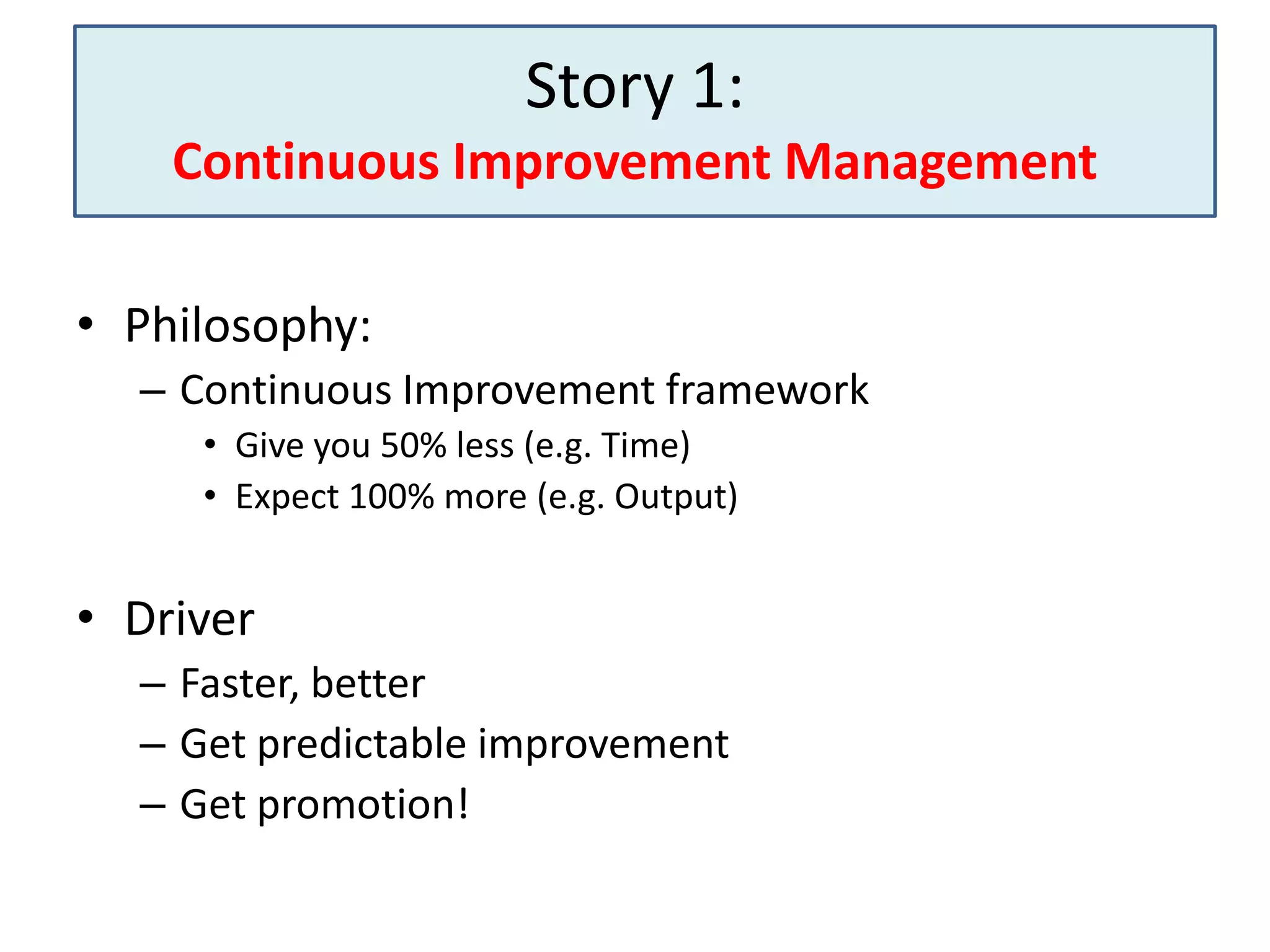 Story 1:
Continuous Improvement Management
• Philosophy:
– Continuous Improvement framework
• Give you 50% less (e.g. Time)
• Expect 100% more (e.g. Output)

• Driver
– Faster, better
– Get predictable improvement
– Get promotion!

 