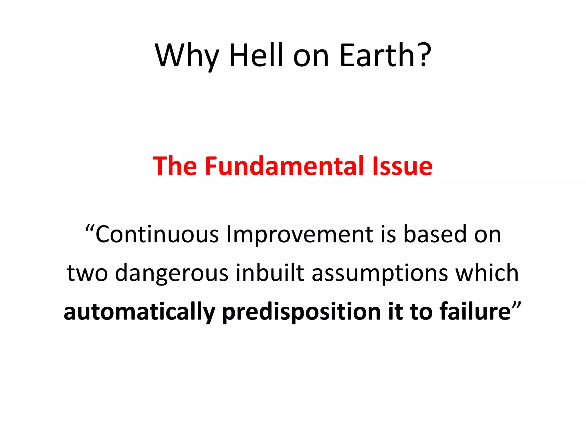 Why Hell on Earth?
The Fundamental Issue
“Continuous Improvement is based on
two dangerous inbuilt assumptions which
automatically predisposition it to failure”

 