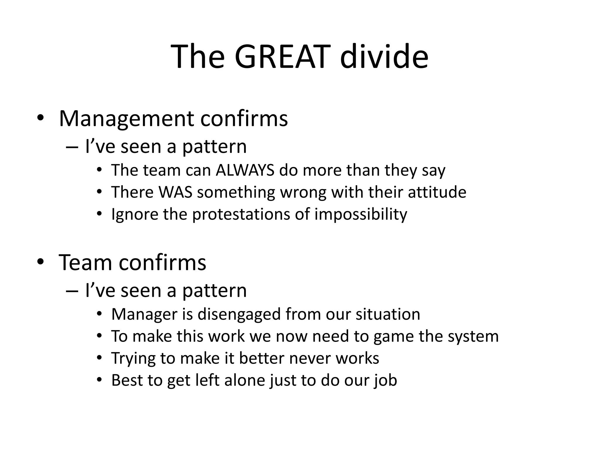 The GREAT divide
• Management confirms
– I’ve seen a pattern
• The team can ALWAYS do more than they say
• There WAS something wrong with their attitude
• Ignore the protestations of impossibility

• Team confirms
– I’ve seen a pattern
•
•
•
•

Manager is disengaged from our situation
To make this work we now need to game the system
Trying to make it better never works
Best to get left alone just to do our job

 