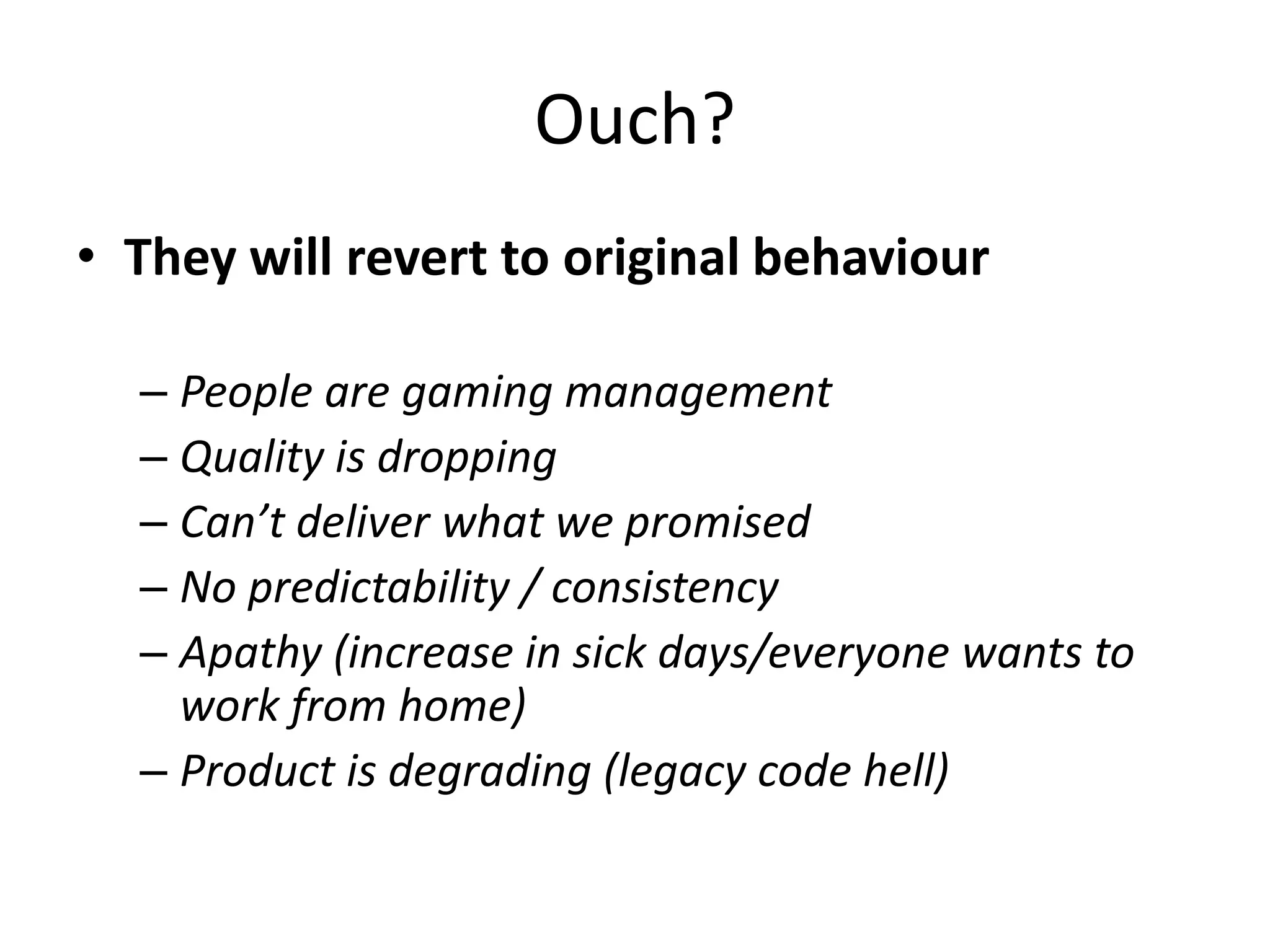 Ouch?
• They will revert to original behaviour
– People are gaming management
– Quality is dropping
– Can’t deliver what we promised
– No predictability / consistency
– Apathy (increase in sick days/everyone wants to
work from home)
– Product is degrading (legacy code hell)

 