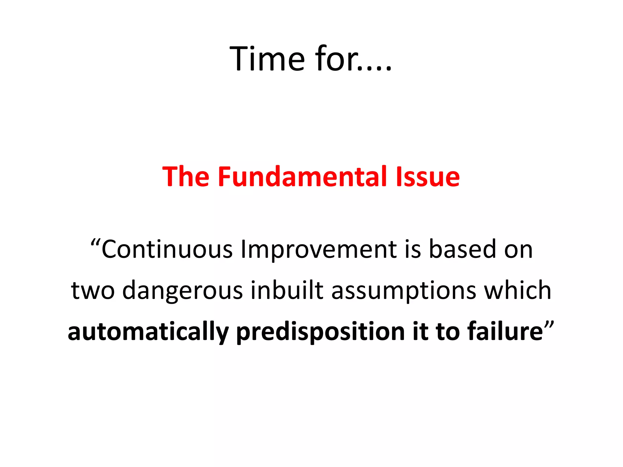Time for....
The Fundamental Issue
“Continuous Improvement is based on
two dangerous inbuilt assumptions which
automatically predisposition it to failure”

 