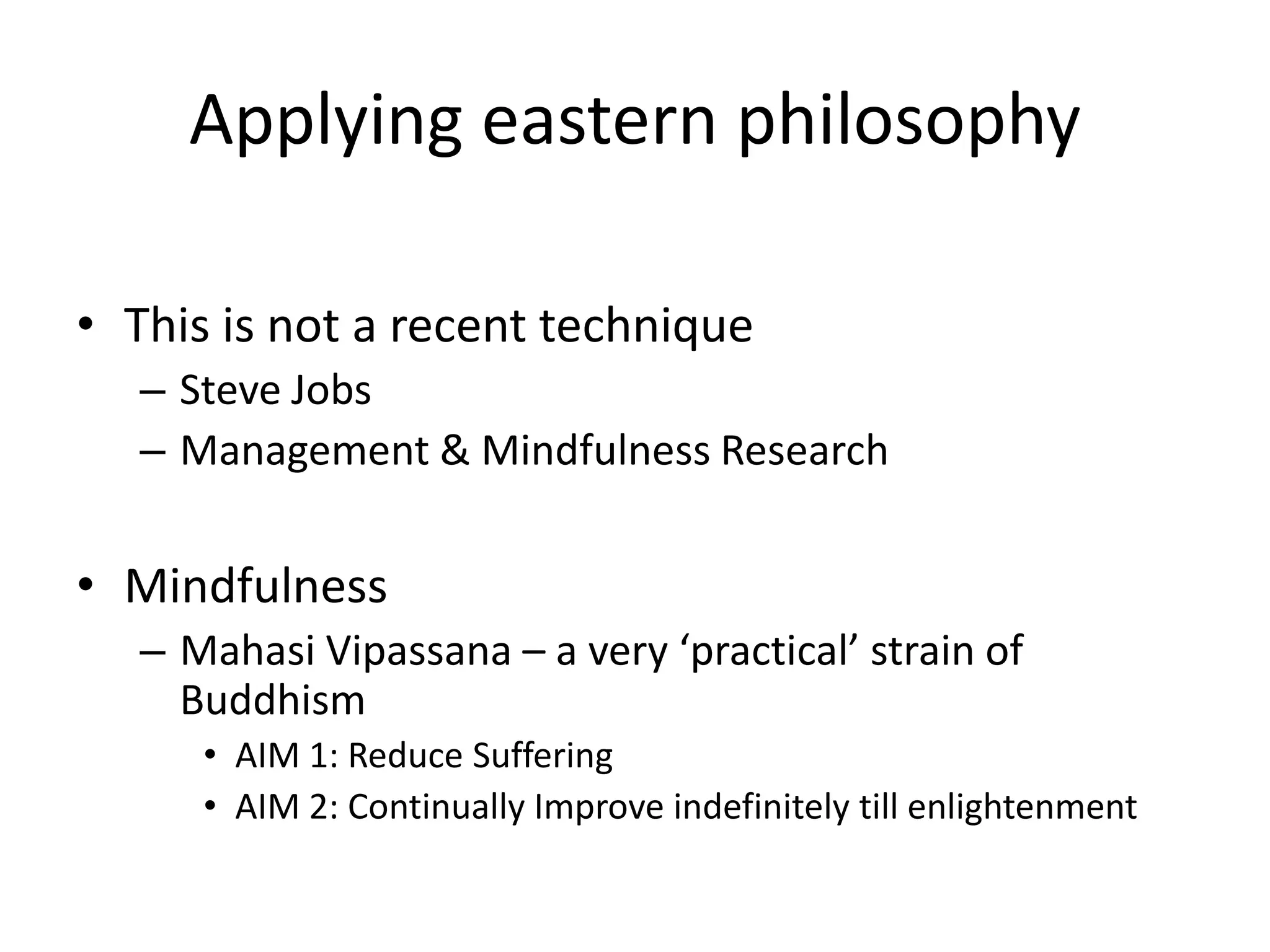 Applying eastern philosophy
• This is not a recent technique
– Steve Jobs
– Management & Mindfulness Research

• Mindfulness
– Mahasi Vipassana – a very ‘practical’ strain of
Buddhism
• AIM 1: Reduce Suffering
• AIM 2: Continually Improve indefinitely till enlightenment

 