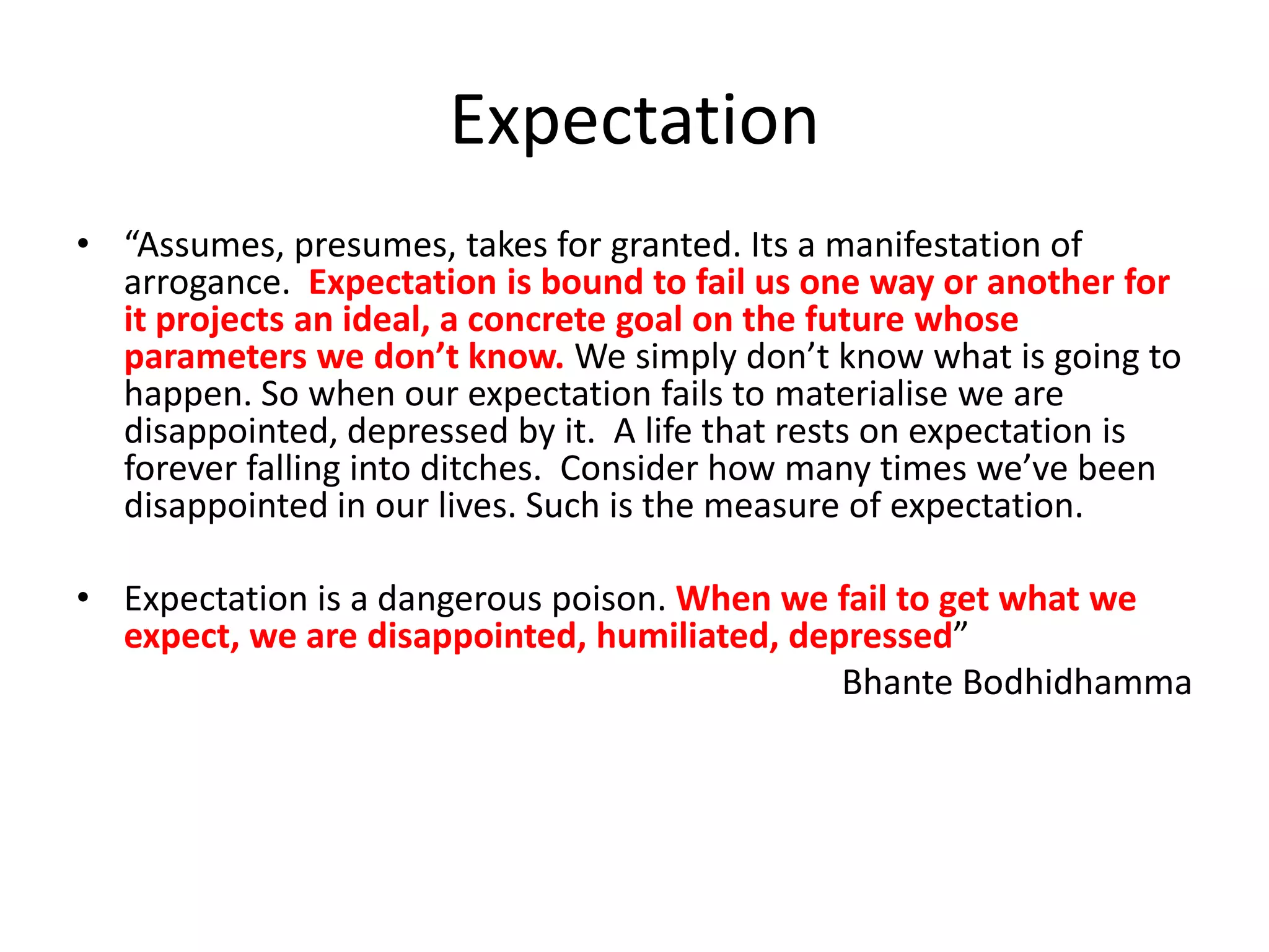 Expectation
• “Assumes, presumes, takes for granted. Its a manifestation of
arrogance. Expectation is bound to fail us one way or another for
it projects an ideal, a concrete goal on the future whose
parameters we don’t know. We simply don’t know what is going to
happen. So when our expectation fails to materialise we are
disappointed, depressed by it. A life that rests on expectation is
forever falling into ditches. Consider how many times we’ve been
disappointed in our lives. Such is the measure of expectation.
• Expectation is a dangerous poison. When we fail to get what we
expect, we are disappointed, humiliated, depressed”
Bhante Bodhidhamma

 
