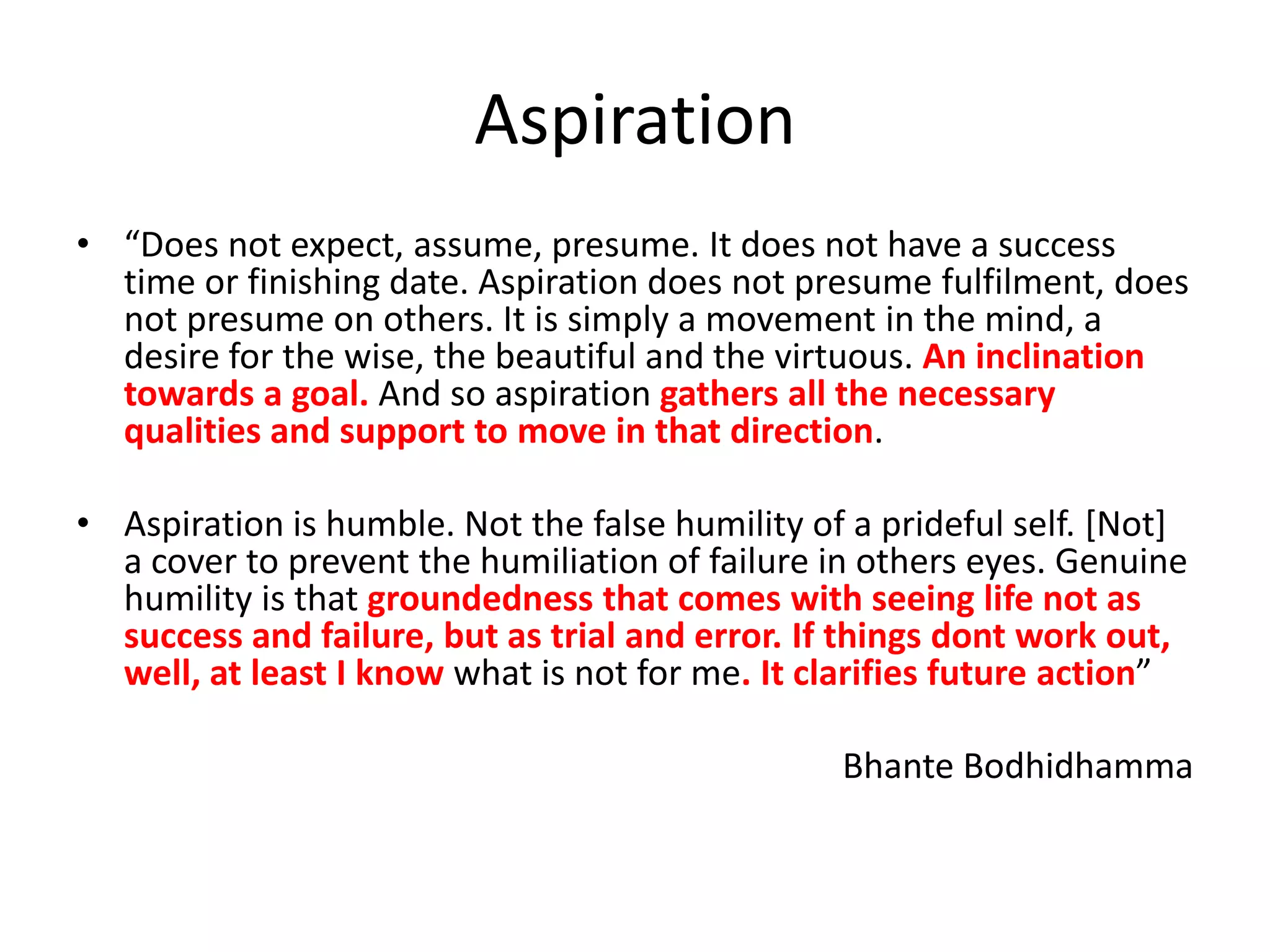 Aspiration
• “Does not expect, assume, presume. It does not have a success
time or finishing date. Aspiration does not presume fulfilment, does
not presume on others. It is simply a movement in the mind, a
desire for the wise, the beautiful and the virtuous. An inclination
towards a goal. And so aspiration gathers all the necessary
qualities and support to move in that direction.
• Aspiration is humble. Not the false humility of a prideful self. [Not]
a cover to prevent the humiliation of failure in others eyes. Genuine
humility is that groundedness that comes with seeing life not as
success and failure, but as trial and error. If things dont work out,
well, at least I know what is not for me. It clarifies future action”

Bhante Bodhidhamma

 