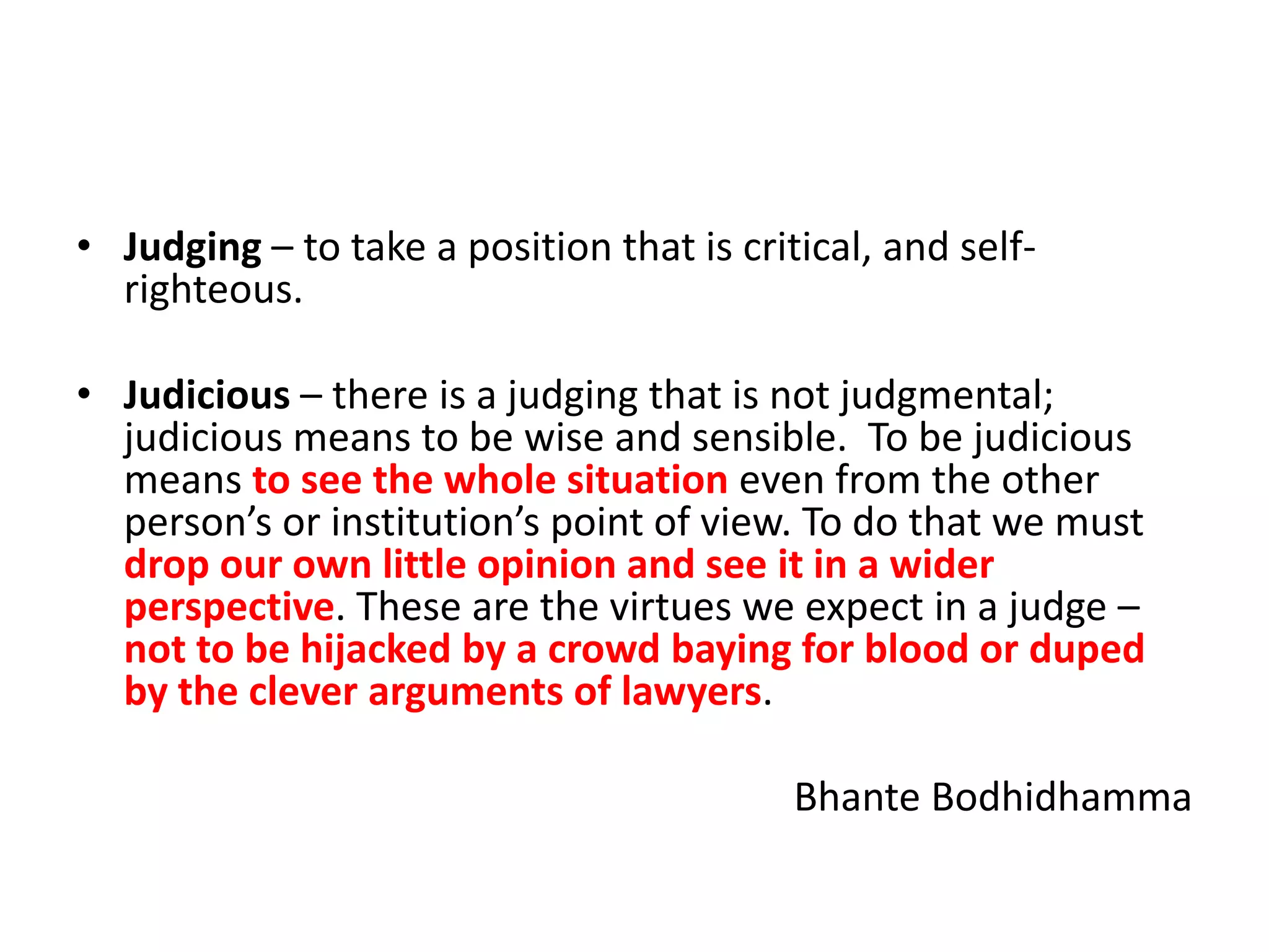 • Judging – to take a position that is critical, and selfrighteous.
• Judicious – there is a judging that is not judgmental;
judicious means to be wise and sensible. To be judicious
means to see the whole situation even from the other
person’s or institution’s point of view. To do that we must
drop our own little opinion and see it in a wider
perspective. These are the virtues we expect in a judge –
not to be hijacked by a crowd baying for blood or duped
by the clever arguments of lawyers.

Bhante Bodhidhamma

 