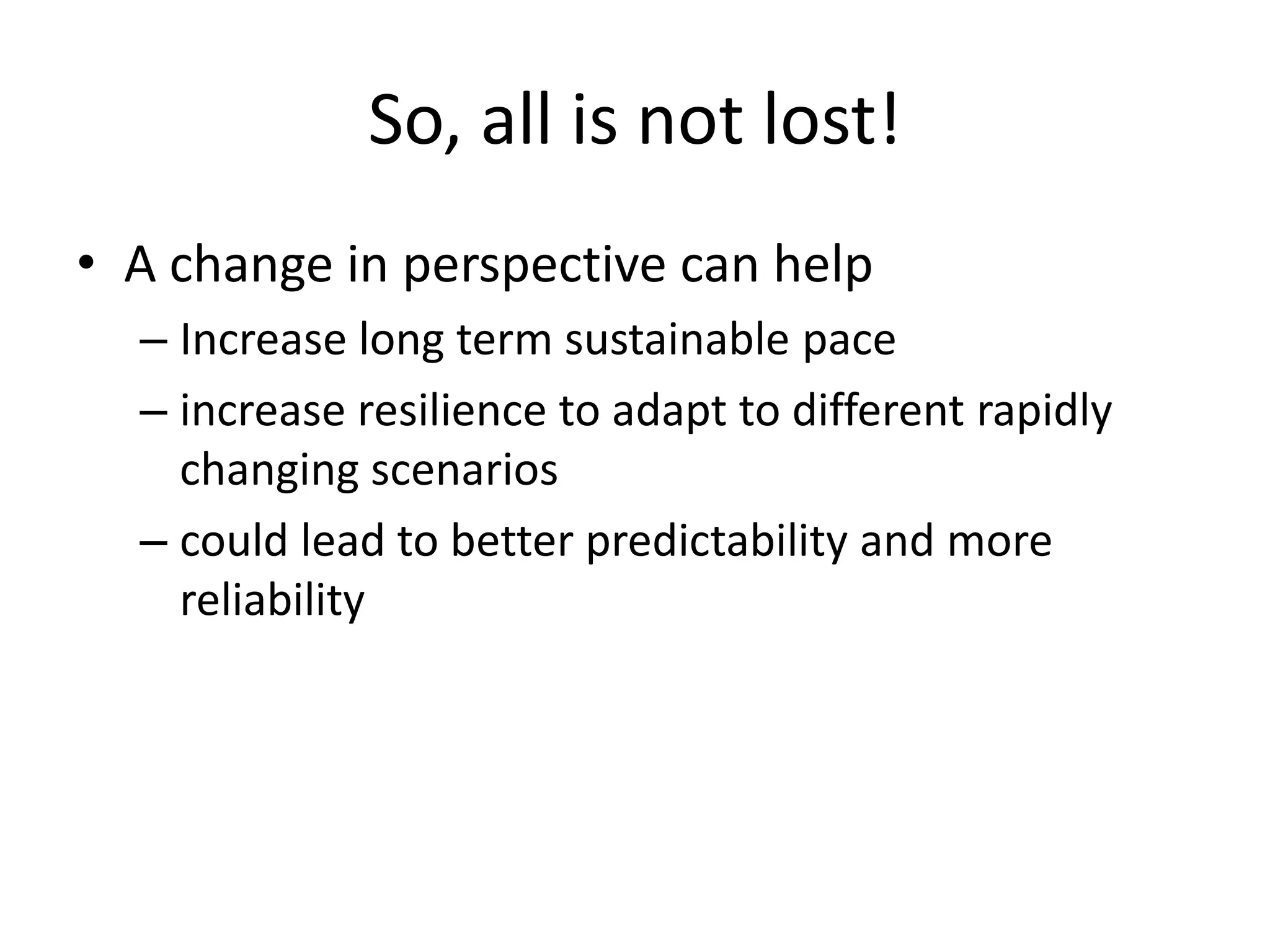 So, all is not lost!
• A change in perspective can help
– Increase long term sustainable pace
– increase resilience to adapt to different rapidly
changing scenarios
– could lead to better predictability and more
reliability

 