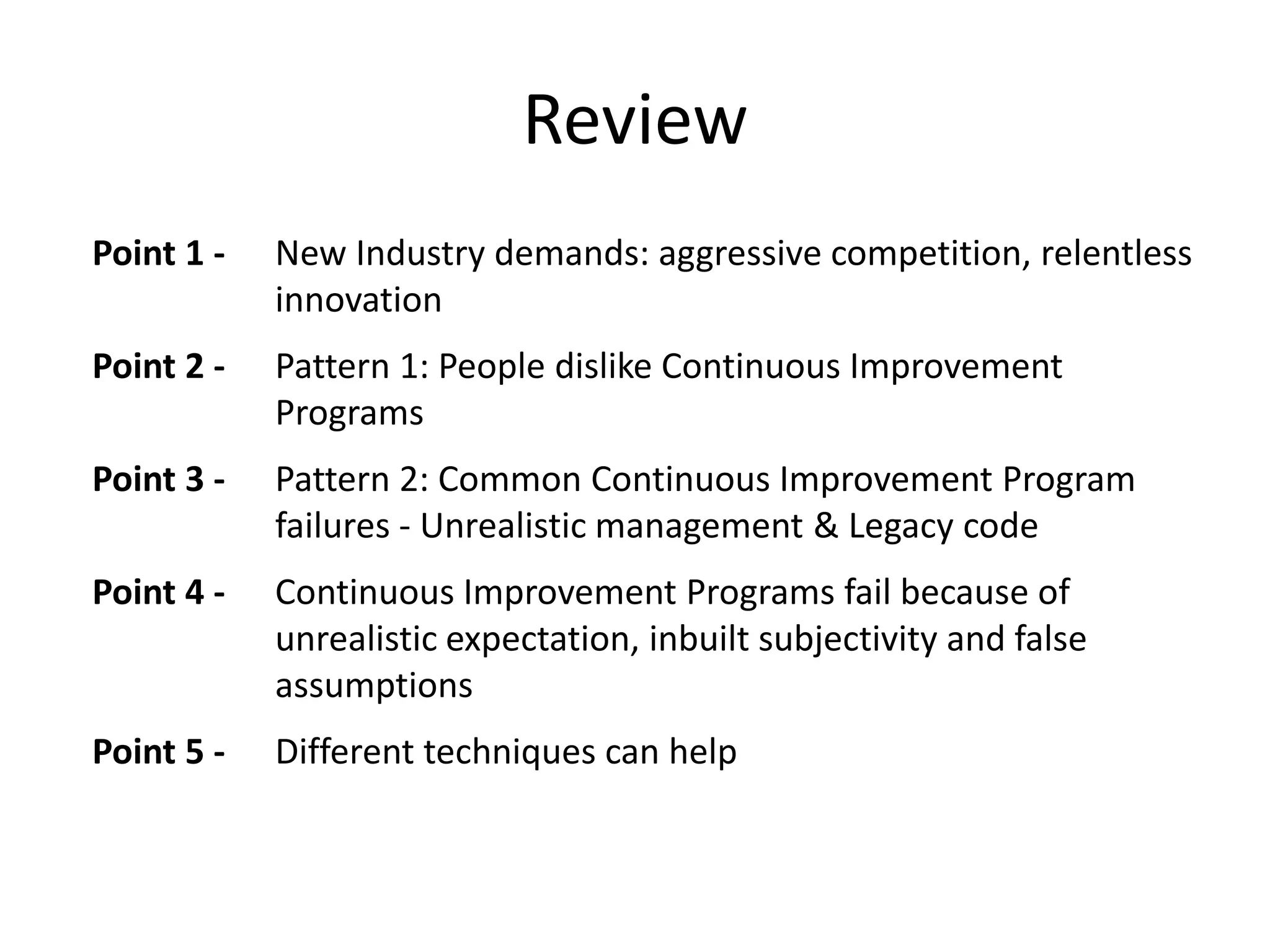 Review
Point 1 -

New Industry demands: aggressive competition, relentless
innovation

Point 2 -

Pattern 1: People dislike Continuous Improvement
Programs

Point 3 -

Pattern 2: Common Continuous Improvement Program
failures - Unrealistic management & Legacy code

Point 4 -

Continuous Improvement Programs fail because of
unrealistic expectation, inbuilt subjectivity and false
assumptions

Point 5 -

Different techniques can help

 