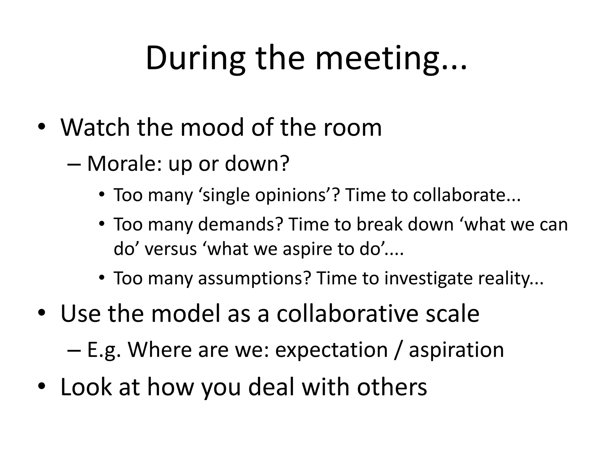 During the meeting...
• Watch the mood of the room
– Morale: up or down?
• Too many ‘single opinions’? Time to collaborate...
• Too many demands? Time to break down ‘what we can
do’ versus ‘what we aspire to do’....
• Too many assumptions? Time to investigate reality...

• Use the model as a collaborative scale
– E.g. Where are we: expectation / aspiration

• Look at how you deal with others

 