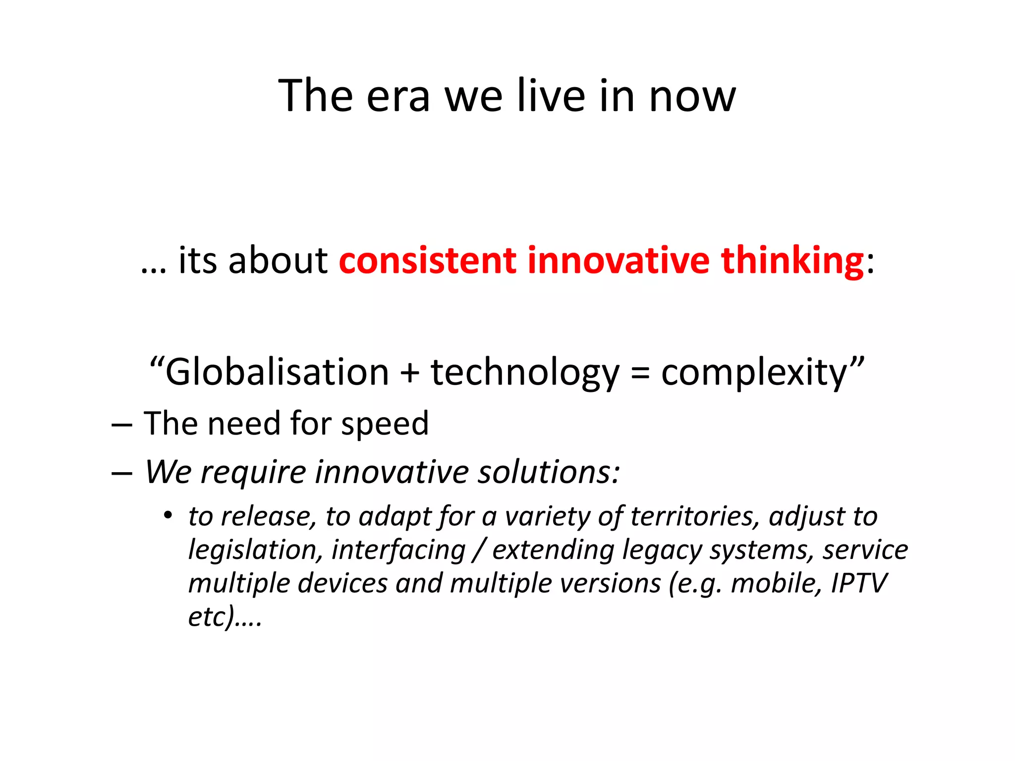 The era we live in now
… its about consistent innovative thinking:

“Globalisation + technology = complexity”
– The need for speed
– We require innovative solutions:
• to release, to adapt for a variety of territories, adjust to
legislation, interfacing / extending legacy systems, service
multiple devices and multiple versions (e.g. mobile, IPTV
etc)….

 