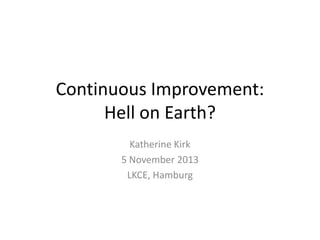 Continuous Improvement:
Hell on Earth?
Katherine Kirk
5 November 2013
LKCE, Hamburg

 