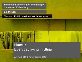 Eindhoven University of Technology
    Janne van Kollenburg
                            Click on the icon below to insert a key image
   Eindhoven                  showing the project as a whole...
    Themes: Public services, socialmost characteristic,
                         Choose the services.
                            recognisable image to make the cover of the
                                          presentation...




                Humus
                Everyday living in Strijp
                  Jun Hu @ DESIS Forum Helsinki, 2012
Insert also the logos/names of the main institutions involved in the project...
 