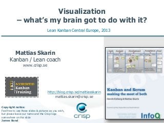 Visualization
– what’s my brain got to do with it?
Lean Kanban Central Europe, 2013

Mattias Skarin
Kanban / Lean coach
www.crisp.se

http://blog.crisp.se/mattiasskarin
mattias.skarin@crisp.se
Copyright notice:
Feel free to use these slides & pictures as you wish,
but please leave our name and the Crisp logo
somewhere on the slide
James Bond

 