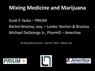 Mixing Medicine and Marijuana
Scott E Yasko – PRIUM
Rachel Brozina, esq. – Lester, Norton & Brozina
Michael DeGeorge Jr., PharmD – Ameritox
Rx Drug Abuse Summit – April 22, 2014 – Atlanta, GA
 