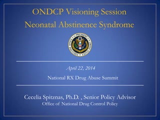 Cecelia Spitznas, Ph.D. , Senior Policy Advisor
Office of National Drug Control Policy
April 22, 2014
ONDCP Visioning Session
Neonatal Abstinence Syndrome
National RX Drug Abuse Summit
 