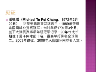  张德培（Michael Te Pei Chang，1972年2月
22日），华裔美籍职业网球选手，1989年夺得
法国网球公开赛冠军，当时年仅17岁零3个月，
创下大满贯赛事最年轻冠军记录。90年代成长
期位于男子网球前十名，最高单打排名全球第
二。2003年退役，2008年入选国际网球名人堂。
 
