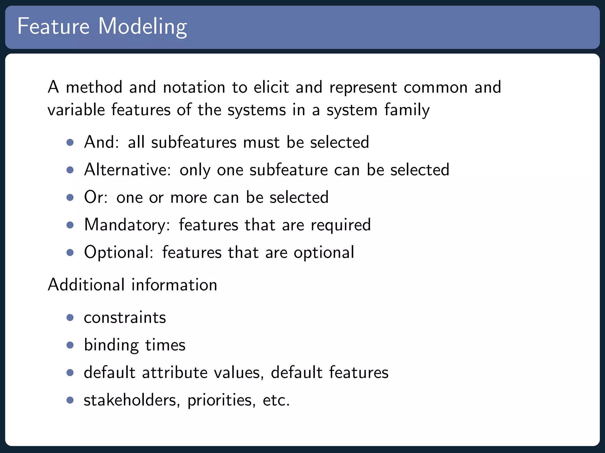 Feature Modeling A method and notation to elicit and represent common and variable features of the systems in a system family • And: all subfeatures must be selected • Alternative: only one subfeature can be selected • Or: one or more can be selected • Mandatory: features that are required • Optional: features that are optional Additional information • constraints • binding times • default attribute values, default features • stakeholders, priorities, etc. 
