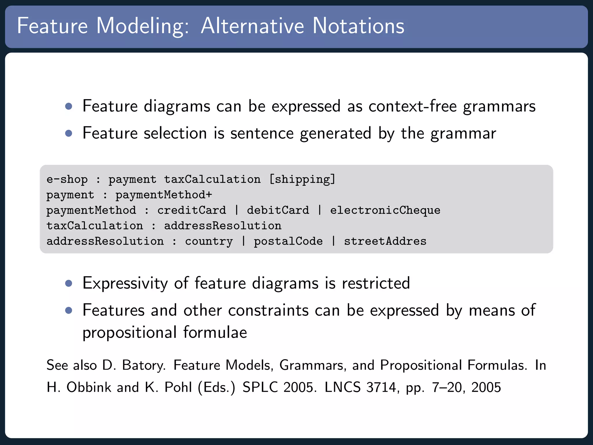 Feature Modeling: Alternative Notations • Feature diagrams can be expressed as context-free grammars • Feature selection is sentence generated by the grammar e-shop : payment taxCalculation [shipping] payment : paymentMethod+ paymentMethod : creditCard | debitCard | electronicCheque taxCalculation : addressResolution addressResolution : country | postalCode | streetAddres • Expressivity of feature diagrams is restricted • Features and other constraints can be expressed by means of propositional formulae See also D. Batory. Feature Models, Grammars, and Propositional Formulas. In H. Obbink and K. Pohl (Eds.) SPLC 2005. LNCS 3714, pp. 7–20, 2005 
