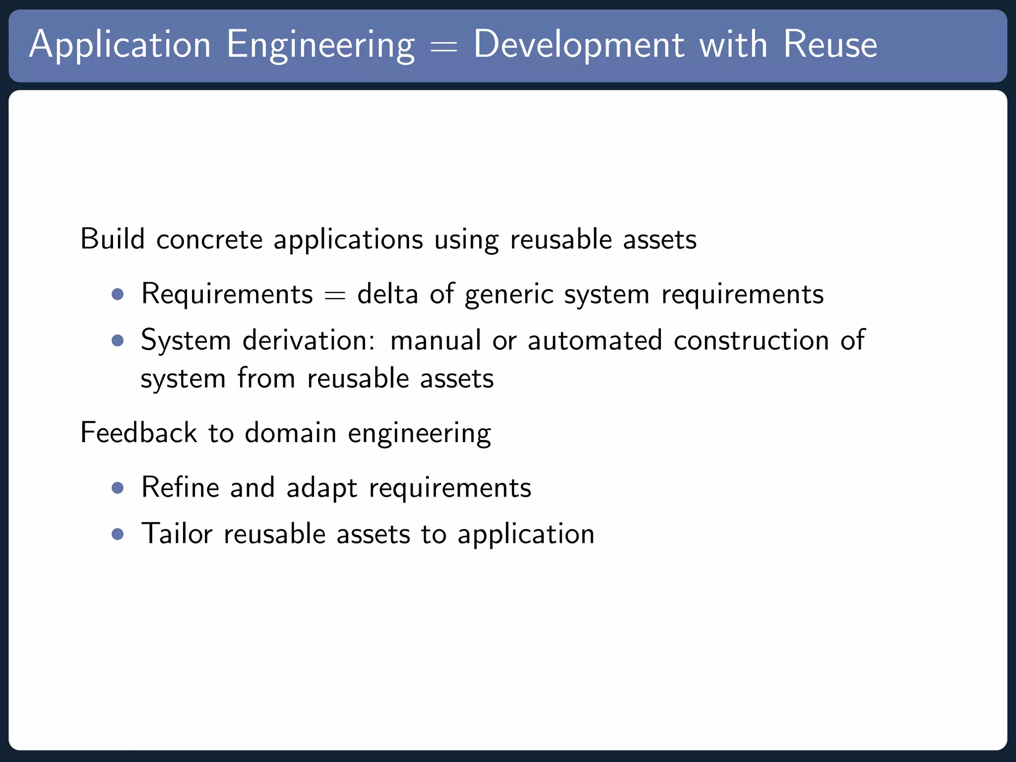 Application Engineering = Development with Reuse Build concrete applications using reusable assets • Requirements = delta of generic system requirements • System derivation: manual or automated construction of system from reusable assets Feedback to domain engineering • Reﬁne and adapt requirements • Tailor reusable assets to application 
