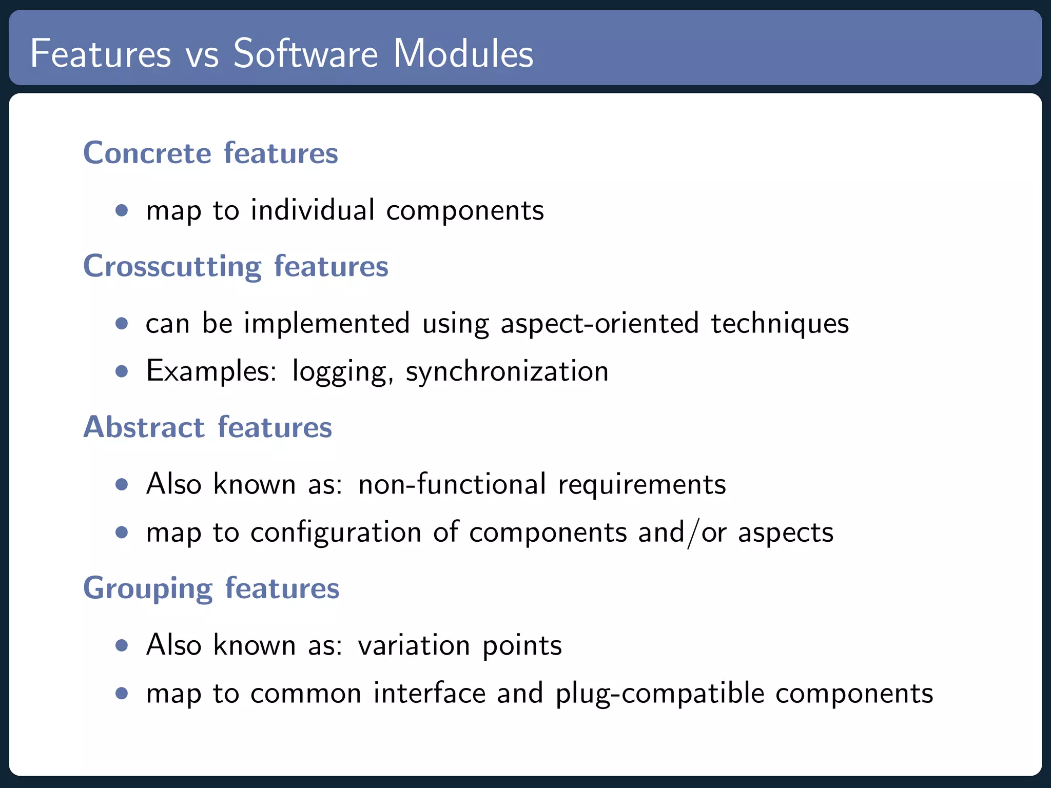 Features vs Software Modules Concrete features • map to individual components Crosscutting features • can be implemented using aspect-oriented techniques • Examples: logging, synchronization Abstract features • Also known as: non-functional requirements • map to conﬁguration of components and/or aspects Grouping features • Also known as: variation points • map to common interface and plug-compatible components 