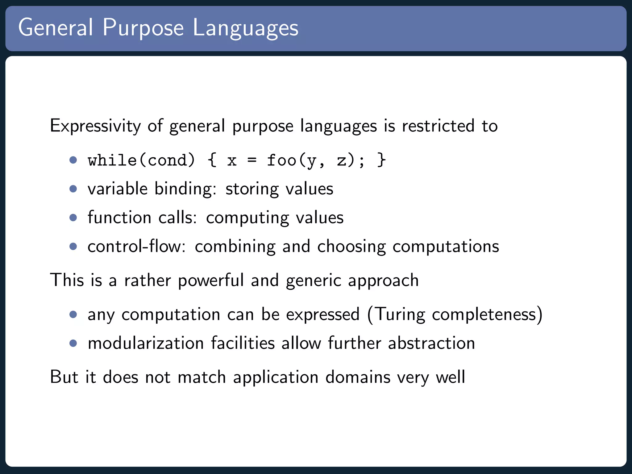 General Purpose Languages Expressivity of general purpose languages is restricted to • while(cond) { x = foo(y, z); } • variable binding: storing values • function calls: computing values • control-ﬂow: combining and choosing computations This is a rather powerful and generic approach • any computation can be expressed (Turing completeness) • modularization facilities allow further abstraction But it does not match application domains very well 