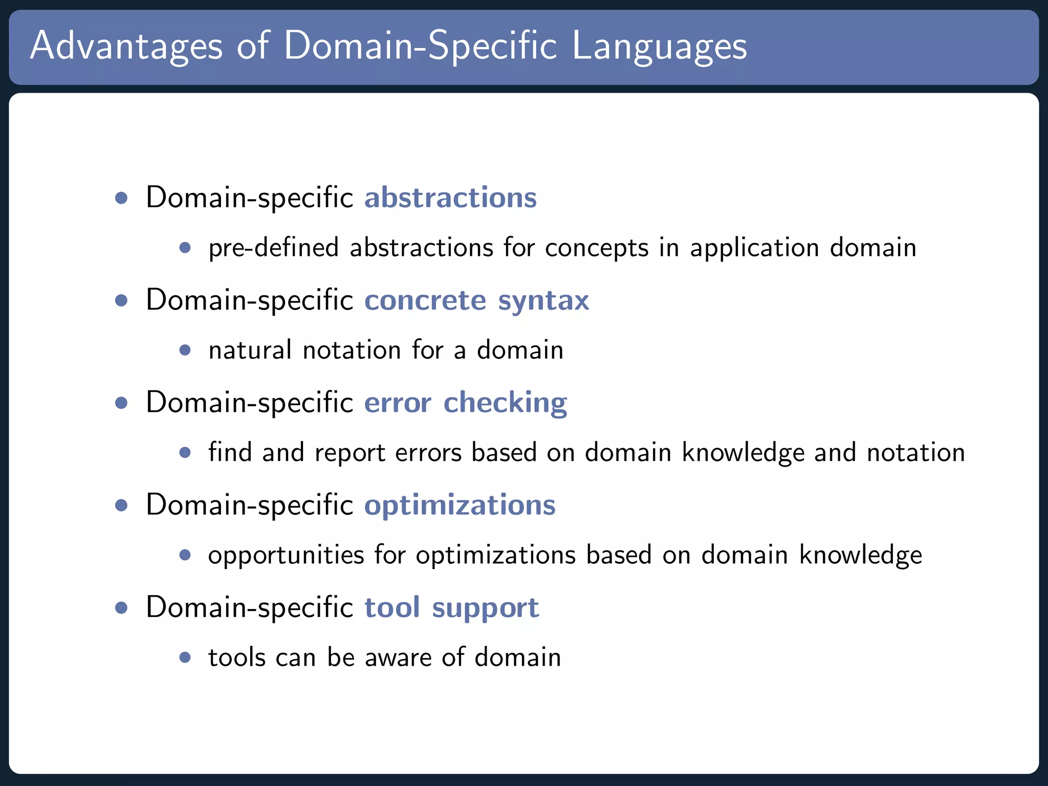 Advantages of Domain-Speciﬁc Languages • Domain-speciﬁc abstractions • pre-deﬁned abstractions for concepts in application domain • Domain-speciﬁc concrete syntax • natural notation for a domain • Domain-speciﬁc error checking • ﬁnd and report errors based on domain knowledge and notation • Domain-speciﬁc optimizations • opportunities for optimizations based on domain knowledge • Domain-speciﬁc tool support • tools can be aware of domain 