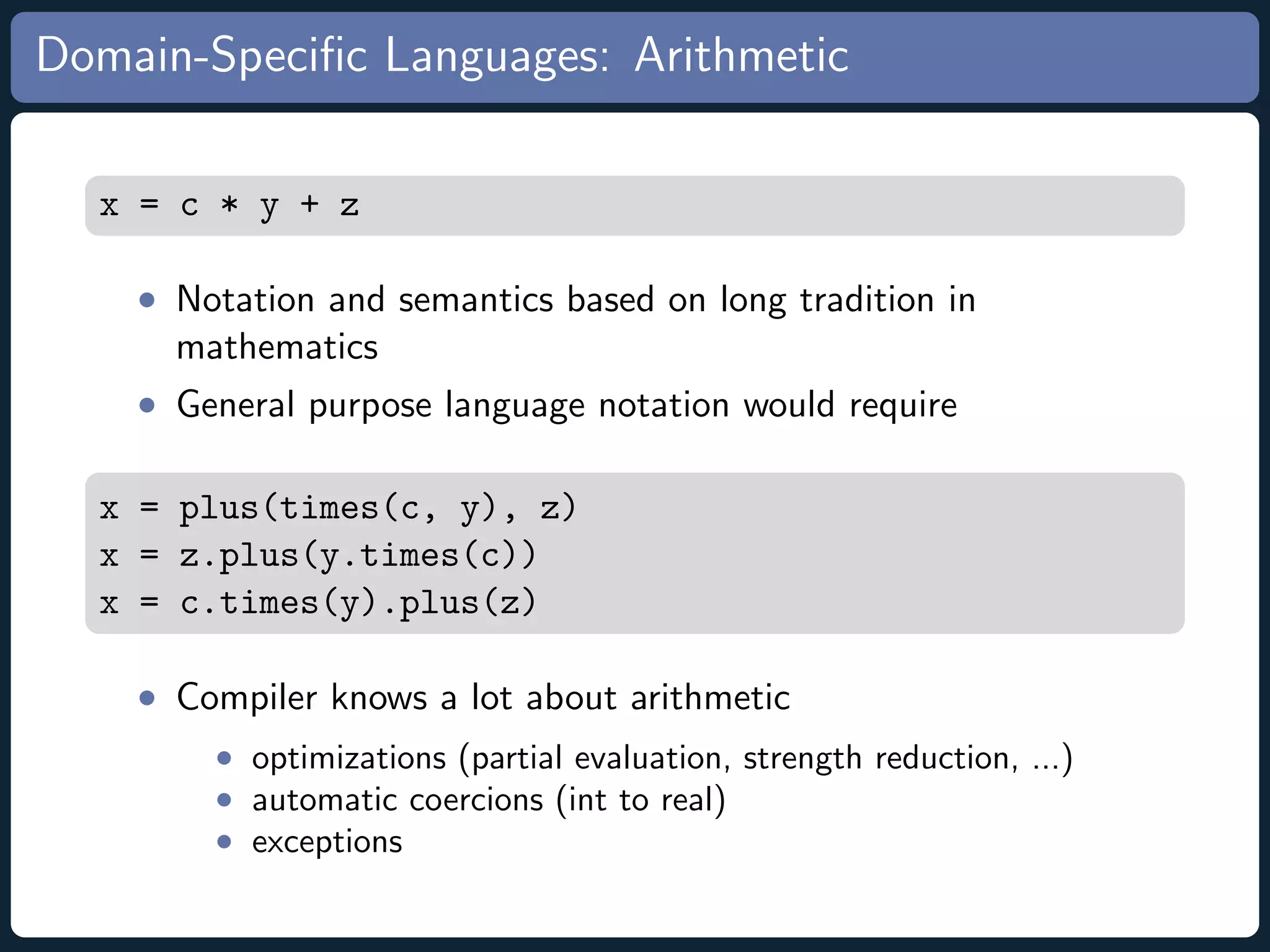 Domain-Speciﬁc Languages: Arithmetic x = c * y + z • Notation and semantics based on long tradition in mathematics • General purpose language notation would require x = plus(times(c, y), z) x = z.plus(y.times(c)) x = c.times(y).plus(z) • Compiler knows a lot about arithmetic • optimizations (partial evaluation, strength reduction, ...) • automatic coercions (int to real) • exceptions 